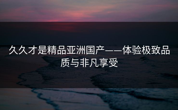 久久才是精品亚洲国产——体验极致品质与非凡享受 久久才是精品亚洲国产——体验极致品质与非凡享受
