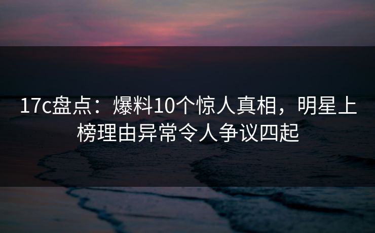 17c盘点：爆料10个惊人真相，明星上榜理由异常令人争议四起