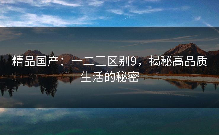 精品国产:一二三区别9,揭秘高品质生活的秘密 精品国产:一二三区别9,揭秘高品质生活的秘密