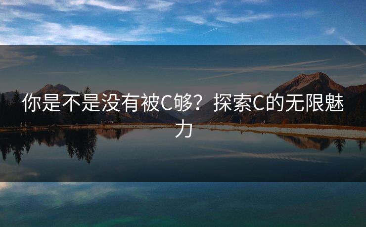 你是不是没有被C够?探索C的无限魅力 你是不是没有被C够?探索C的无限魅力