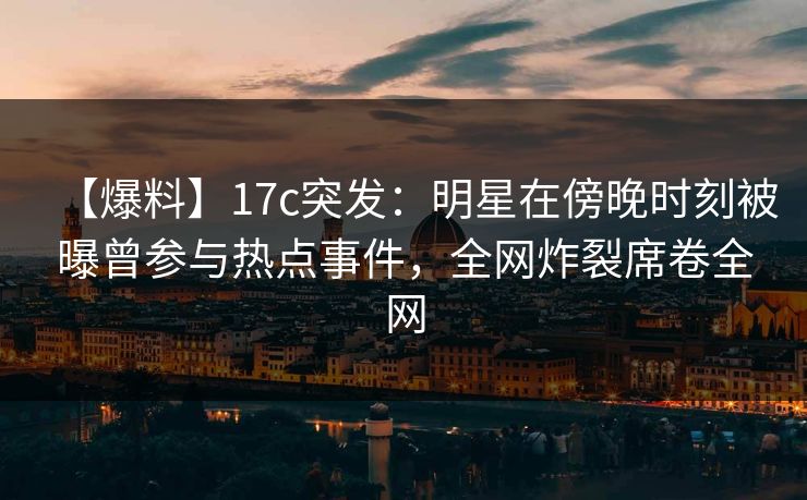 【爆料】17c突发:明星在傍晚时刻被曝曾参与热点事件,全网炸裂席卷全网 【爆料】17c突发:明星在傍晚时刻被曝曾参与热点事件,全网炸裂席卷全网