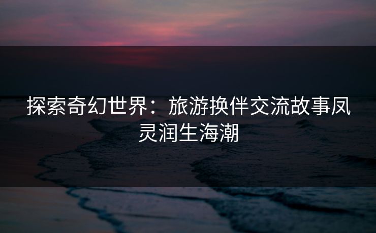 探索奇幻世界:旅游换伴交流故事凤灵润生海潮 探索奇幻世界:旅游换伴交流故事凤灵润生海潮
