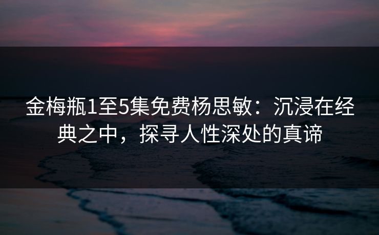 金梅瓶1至5集免费杨思敏：沉浸在经典之中，探寻人性深处的真谛