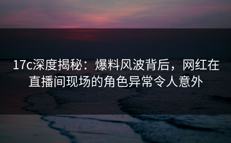 17c深度揭秘：爆料风波背后，网红在直播间现场的角色异常令人意外