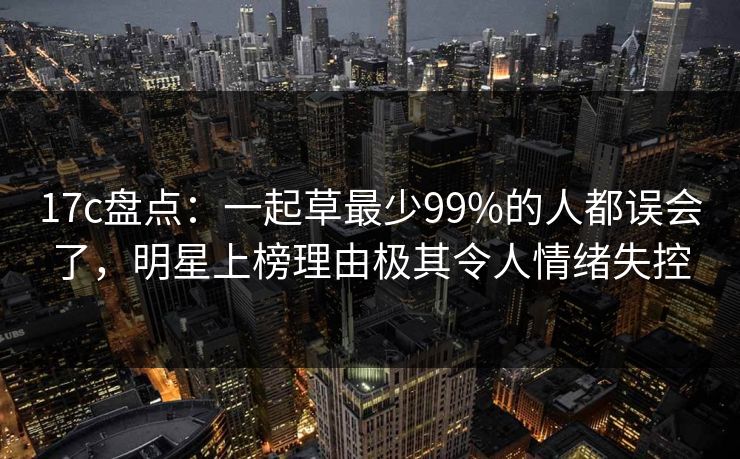 17c盘点：一起草最少99%的人都误会了，明星上榜理由极其令人情绪失控