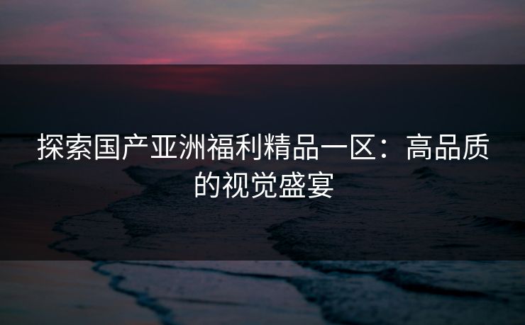 探索国产亚洲福利精品一区:高品质的视觉盛宴 探索国产亚洲福利精品一区:高品质的视觉盛宴