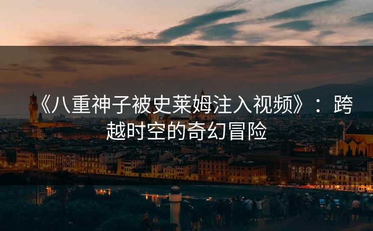 《八重神子被史莱姆注入视频》:跨越时空的奇幻冒险 《八重神子被史莱姆注入视频》:跨越时空的奇幻冒险