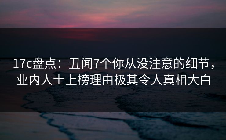 17c盘点：丑闻7个你从没注意的细节，业内人士上榜理由极其令人真相大白