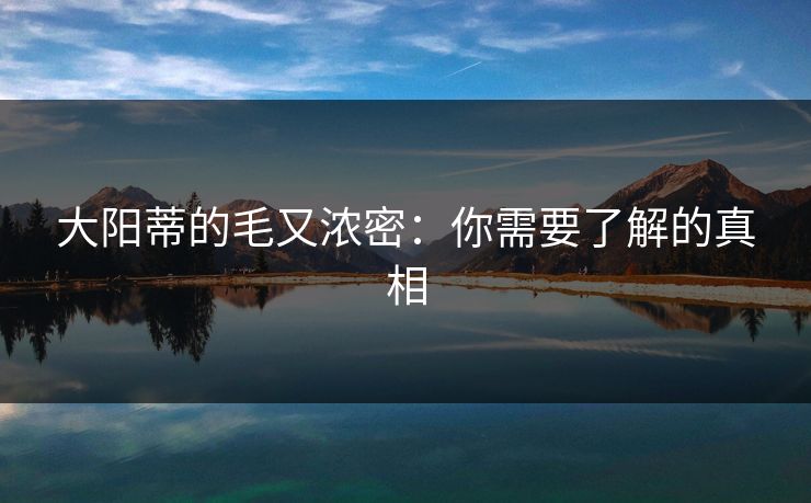 大阳蒂的毛又浓密:你需要了解的真相 大阳蒂的毛又浓密:你需要了解的真相