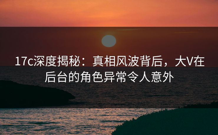 17c深度揭秘:真相风波背后,大V在后台的角色异常令人意外 17c深度揭秘:真相风波背后,大V在后台的角色异常令人意外