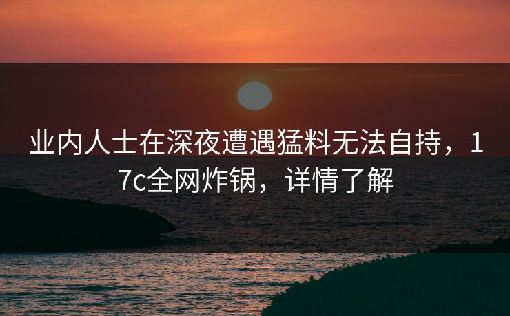 业内人士在深夜遭遇猛料无法自持,17c全网炸锅,详情了解 业内人士在深夜遭遇猛料无法自持,17c全网炸锅,详情了解