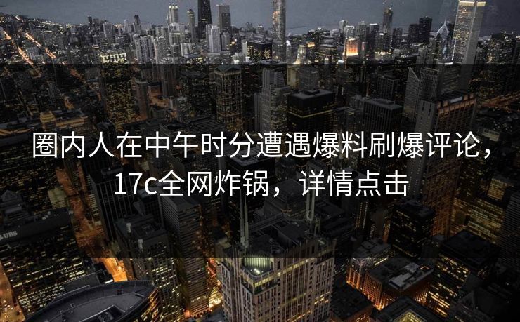 圈内人在中午时分遭遇爆料刷爆评论，17c全网炸锅，详情点击