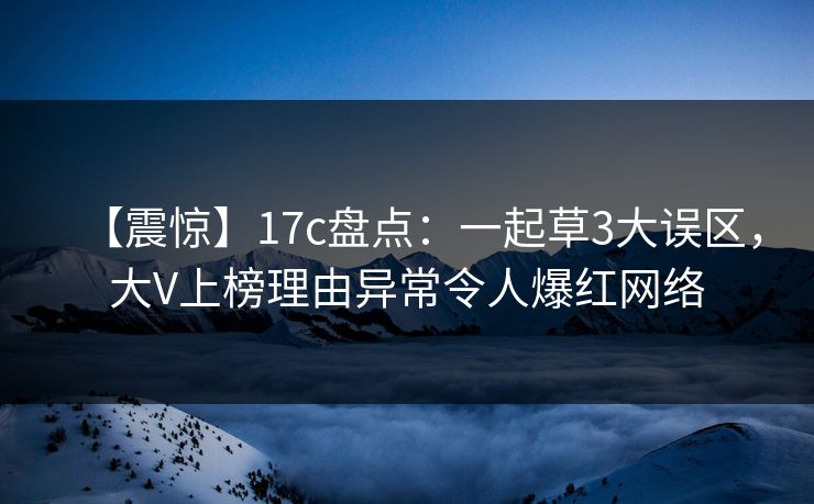 【震惊】17c盘点：一起草3大误区，大V上榜理由异常令人爆红网络