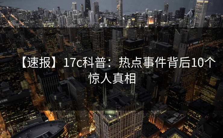 【速报】17c科普:热点事件背后10个惊人真相 【速报】17c科普:热点事件背后10个惊人真相