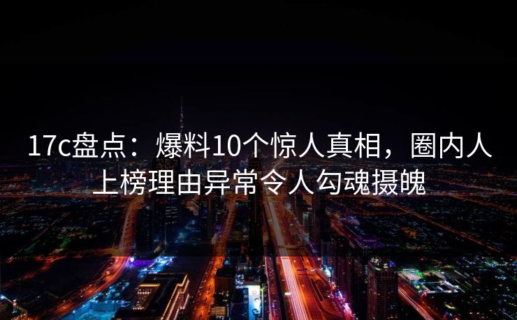 17c盘点：爆料10个惊人真相，圈内人上榜理由异常令人勾魂摄魄
