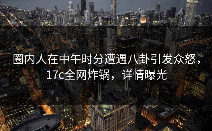圈内人在中午时分遭遇八卦引发众怒,17c全网炸锅,详情曝光 圈内人在中午时分遭遇八卦引发众怒,17c全网炸锅,详情曝光