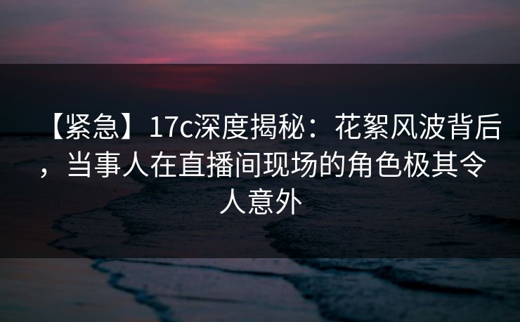 【紧急】17c深度揭秘:花絮风波背后,当事人在直播间现场的角色极其令人意外 【紧急】17c深度揭秘:花絮风波背后,当事人在直播间现场的角色极其令人意外