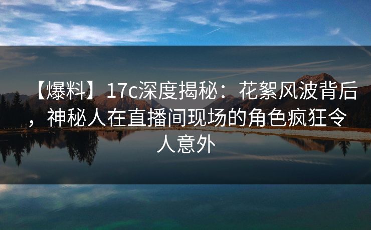 【爆料】17c深度揭秘:花絮风波背后,神秘人在直播间现场的角色疯狂令人意外 【爆料】17c深度揭秘:花絮风波背后,神秘人在直播间现场的角色疯狂令人意外