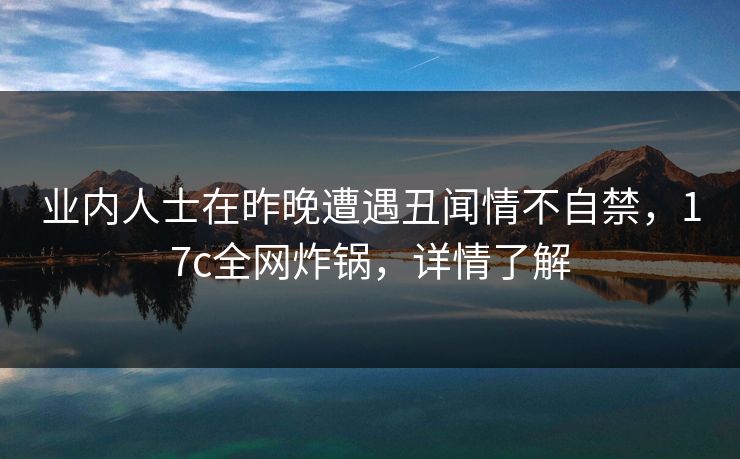业内人士在昨晚遭遇丑闻情不自禁，17c全网炸锅，详情了解