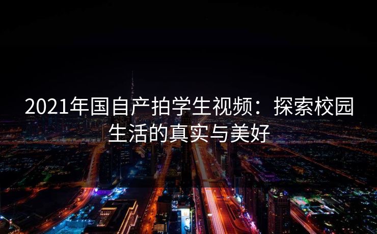 2021年国自产拍学生视频:探索校园生活的真实与美好 2021年国自产拍学生视频:探索校园生活的真实与美好