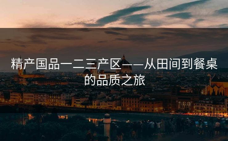 精产国品一二三产区——从田间到餐桌的品质之旅