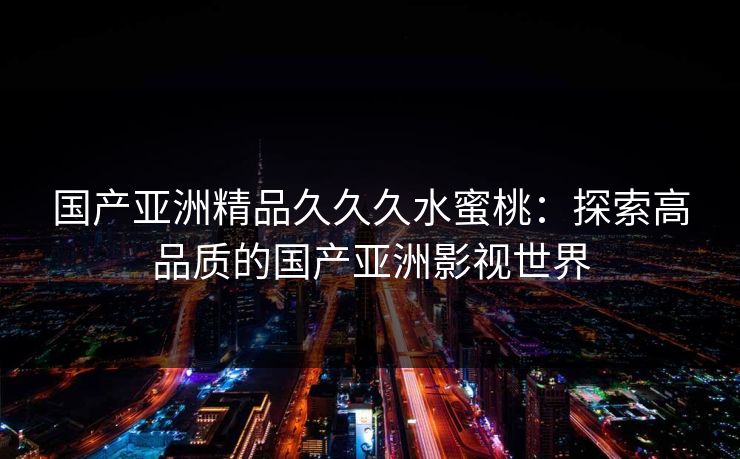 国产亚洲精品久久久水蜜桃：探索高品质的国产亚洲影视世界