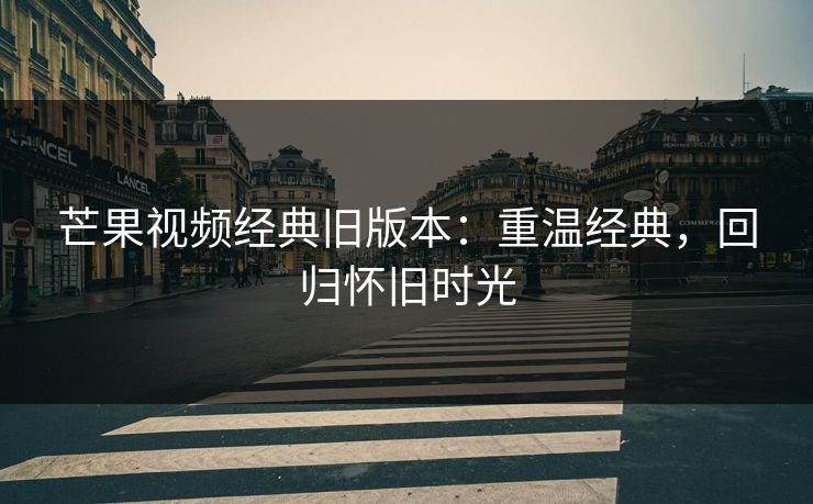 芒果视频经典旧版本:重温经典,回归怀旧时光 芒果视频经典旧版本:重温经典,回归怀旧时光