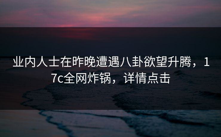 业内人士在昨晚遭遇八卦欲望升腾，17c全网炸锅，详情点击