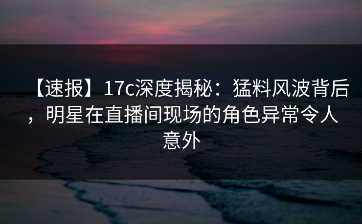 【速报】17c深度揭秘：猛料风波背后，明星在直播间现场的角色异常令人意外