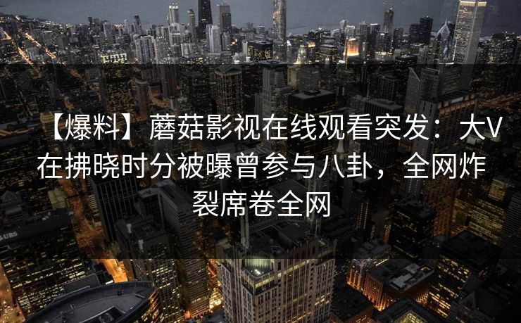 【爆料】蘑菇影视在线观看突发:大V在拂晓时分被曝曾参与八卦,全网炸裂席卷全网 【爆料】蘑菇影视在线观看突发:大V在拂晓时分被曝曾参与八卦,全网炸裂席卷全网