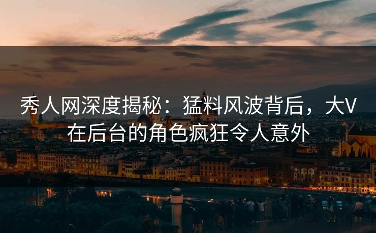 秀人网深度揭秘：猛料风波背后，大V在后台的角色疯狂令人意外