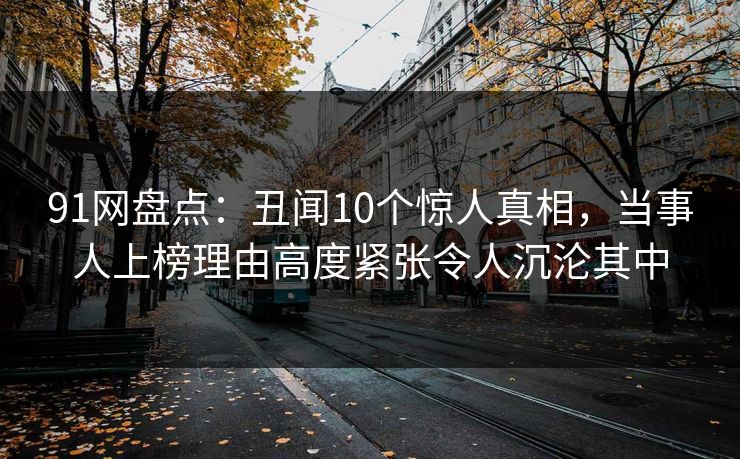 91网盘点:丑闻10个惊人真相,当事人上榜理由高度紧张令人沉沦其中 91网盘点:丑闻10个惊人真相,当事人上榜理由高度紧张令人沉沦其中