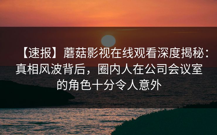 【速报】蘑菇影视在线观看深度揭秘：真相风波背后，圈内人在公司会议室的角色十分令人意外
