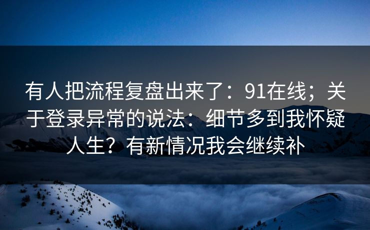 有人把流程复盘出来了：91在线；关于登录异常的说法：细节多到我怀疑人生？有新情况我会继续补