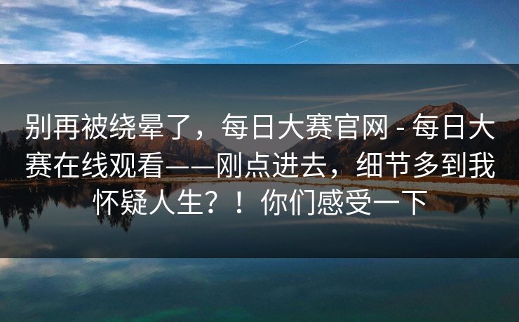 别再被绕晕了，每日大赛官网 - 每日大赛在线观看——刚点进去，细节多到我怀疑人生？！你们感受一下