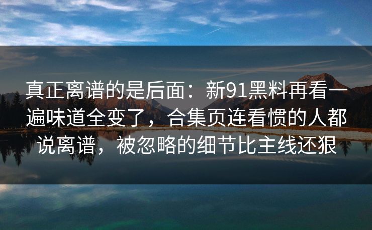 真正离谱的是后面：新91黑料再看一遍味道全变了，合集页连看惯的人都说离谱，被忽略的细节比主线还狠