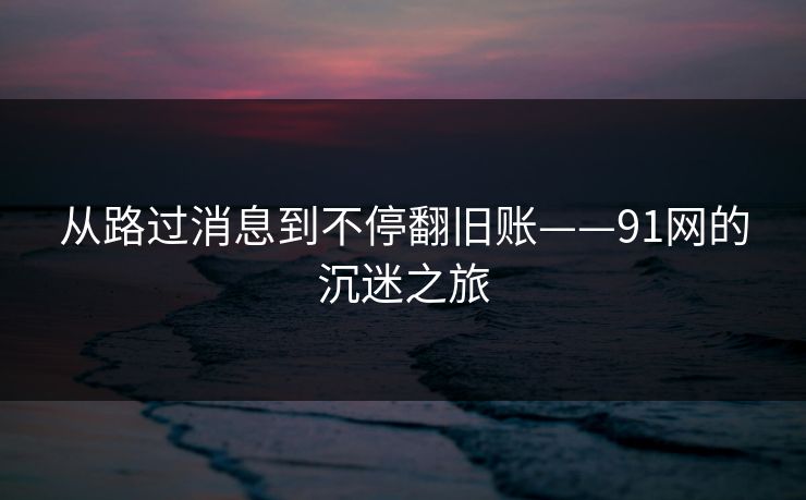 从路过消息到不停翻旧账——91网的沉迷之旅
