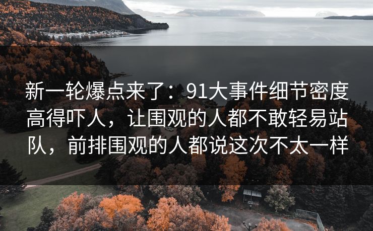 新一轮爆点来了：91大事件细节密度高得吓人，让围观的人都不敢轻易站队，前排围观的人都说这次不太一样