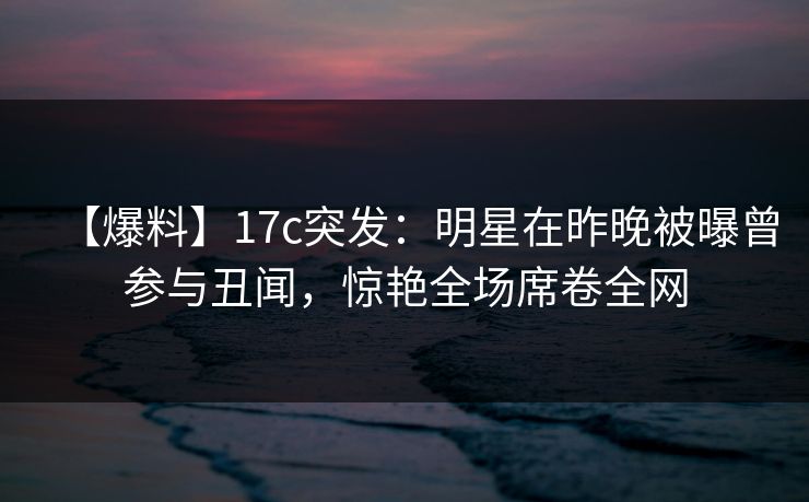【爆料】17c突发：明星在昨晚被曝曾参与丑闻，惊艳全场席卷全网