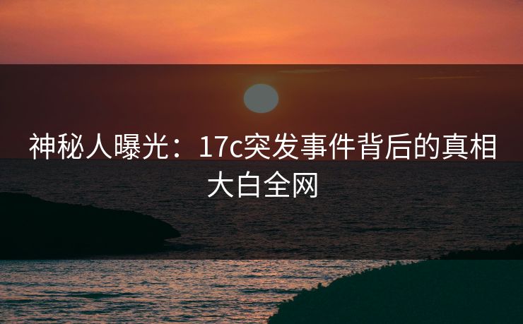 神秘人曝光:17c突发事件背后的真相大白全网 神秘人曝光:17c突发事件背后的真相大白全网
