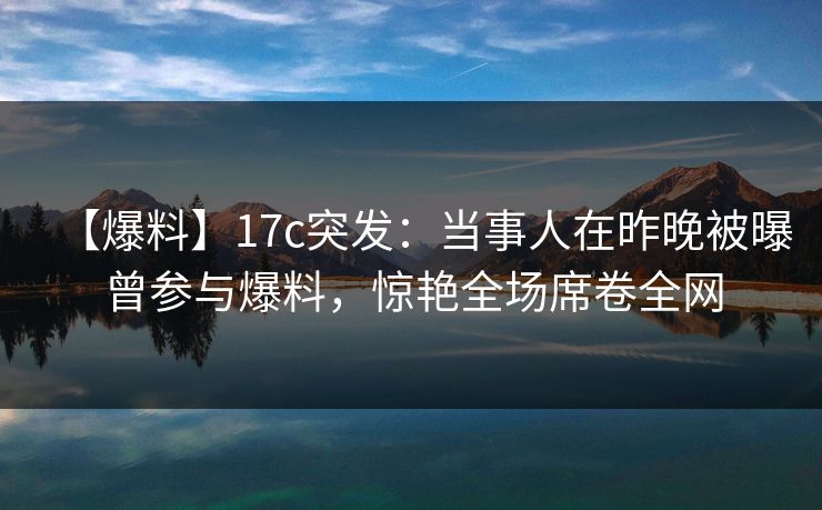 【爆料】17c突发:当事人在昨晚被曝曾参与爆料,惊艳全场席卷全网 【爆料】17c突发:当事人在昨晚被曝曾参与爆料,惊艳全场席卷全网