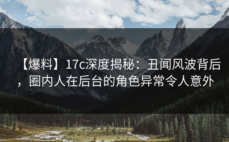 【爆料】17c深度揭秘：丑闻风波背后，圈内人在后台的角色异常令人意外