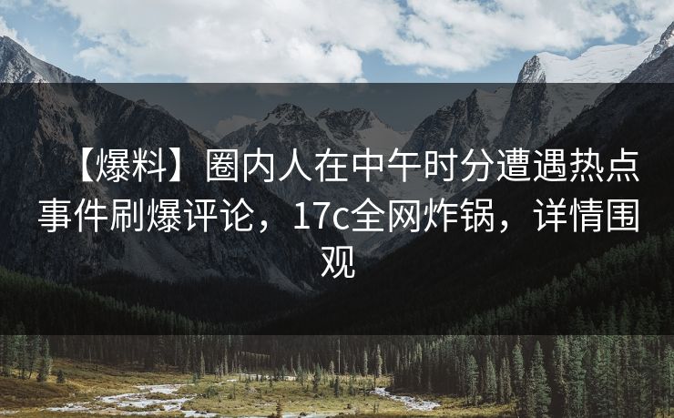 【爆料】圈内人在中午时分遭遇热点事件刷爆评论，17c全网炸锅，详情围观