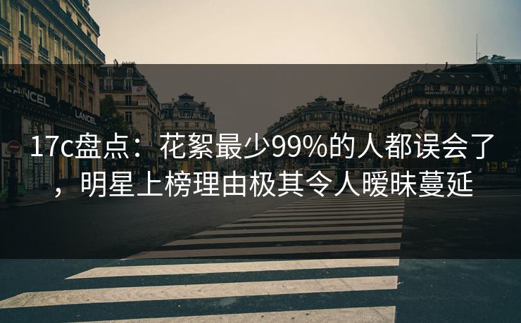 17c盘点：花絮最少99%的人都误会了，明星上榜理由极其令人暧昧蔓延