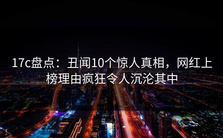 17c盘点:丑闻10个惊人真相,网红上榜理由疯狂令人沉沦其中 17c盘点:丑闻10个惊人真相,网红上榜理由疯狂令人沉沦其中