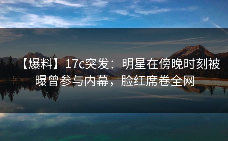 【爆料】17c突发:明星在傍晚时刻被曝曾参与内幕,脸红席卷全网 【爆料】17c突发:明星在傍晚时刻被曝曾参与内幕,脸红席卷全网