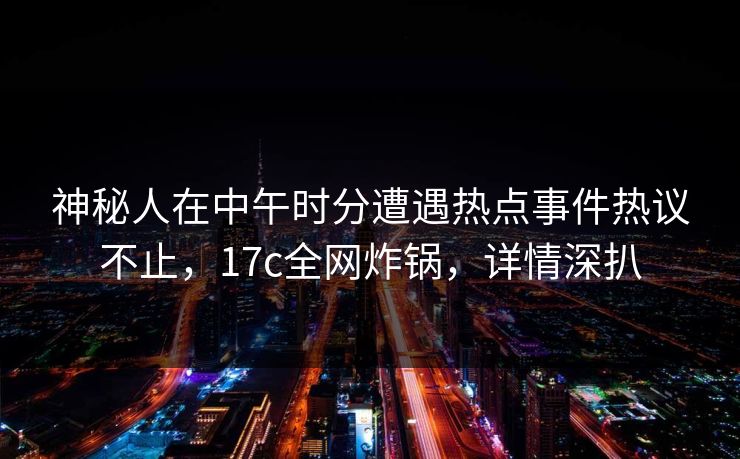 神秘人在中午时分遭遇热点事件热议不止，17c全网炸锅，详情深扒