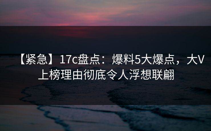 【紧急】17c盘点:爆料5大爆点,大V上榜理由彻底令人浮想联翩 【紧急】17c盘点:爆料5大爆点,大V上榜理由彻底令人浮想联翩