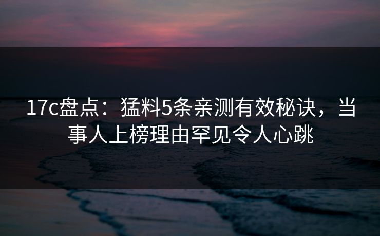 17c盘点：猛料5条亲测有效秘诀，当事人上榜理由罕见令人心跳