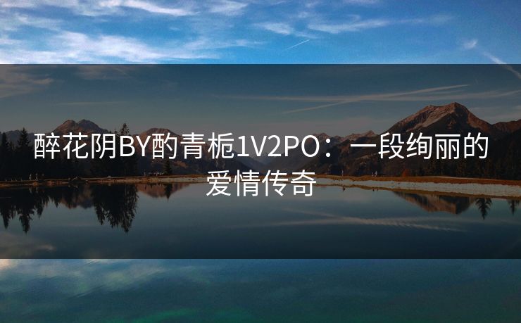 醉花阴BY酌青栀1V2PO：一段绚丽的爱情传奇